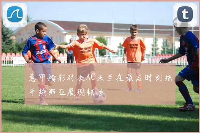 意甲精彩对决AC米兰在最后时刻绝平热那亚展现韧性